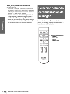 Page 122ES 26Selección del modo de visualización de la imagen
Proyección
Notas sobre la selección del modo de 
pantalla ancha
 Seleccione el modo de pantalla ancha teniendo en 
cuenta que la modificación de la relación de aspecto 
de la imagen original proporcionará una apariencia 
diferente a la de la imagen original.
 Tenga en cuenta que, si se utiliza el proyector de 
forma comercial o para la exhibición pública, la 
modificación de la imagen original mediante el 
cambio del modo de pantalla ancha puede...