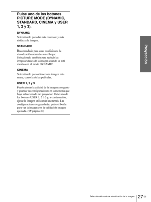Page 12327 ES Selección del modo de visualización de la imagen
Proyección
Pulse uno de los botones 
PICTURE MODE (DYNAMIC, 
STANDARD, CINEMA y USER 
1, 2 y 3).
DYNAMIC
Selecciónelo para dar más contraste y más 
nitidez a la imagen.
STANDARD
Recomendado para unas condiciones de 
visualización normales en el hogar. 
Selecciónelo también para reducir las 
irregularidades de la imagen cuando se esté 
viendo con el modo DYNAMIC.
CINEMA
Selecciónelo para obtener una imagen más 
suave, como la de las películas.
USER 1,...
