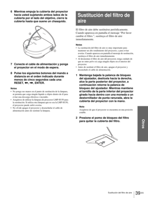 Page 135Otros
39 ES Sustitución del filtro de aire
6 Mientras empuja la cubierta del proyector 
hacia usted sujetando ambos lados de la 
cubierta por el lado del objetivo, cierre la 
cubierta hasta que suene un chasquido.
7 Conecte el cable de alimentación y ponga 
el proyector en el modo de espera.
8 Pulse los siguientes botones del mando a 
distancia en el orden indicado durante 
menos de cinco segundos cada una: 
RESET, 
