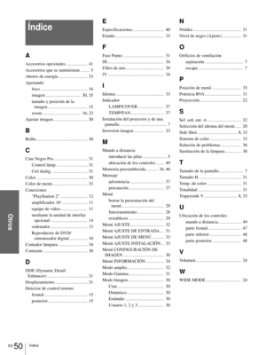 Page 146ES 50Índice
Otros
Índice
A
Accesorios opcionales.....................  41
Accesorios que se suministran
.........  5
Ahorro de energía
.............................  33
Ajustando
foco
...............................................  16
imagen
...................................  30, 35
tamaño y posición de la 
imagen
.......................................  15
zoom
......................................  16, 23
Ajustar imagen…
..............................  30
B...