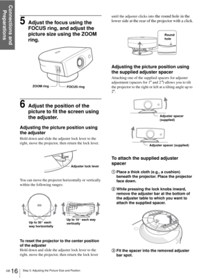 Page 16Connections and 
Preparations
GB 16Step 3: Adjusting the Picture Size and Position
5Adjust the focus using the 
FOCUS ring, and adjust the 
picture size using the ZOOM 
ring.
6Adjust the position of the 
picture to fit the screen using  
the adjuster.
Adjusting the picture position using 
the adjuster
Hold down and slide the adjuster lock lever to the 
right, move the projector, then return the lock lever.
You can move the projector horizontally or vertically 
within the following ranges:
To reset the...