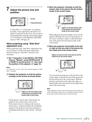 Page 17Connections and 
Preparations
17 GB Step 3: Adjusting the Picture Size and Position
7Adjust the picture size and 
position.
If “Side Shot” or “V Keystone” are adjusted 
manually (value adjustment), the built-in test 
pattern is projected on the screen. If you want to 
make adjustments using the current input signal, 
set “Test Pattern” in the INSTALL SETTING 
menu to “Off.” (1 page 32)
When projecting using “Side Shot” 
adjustment only
When projecting using “Side Shot” adjustment only, 
you can adjust to...