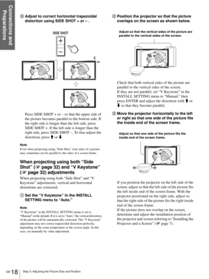 Page 18Connections and 
Preparations
GB 18Step 3: Adjusting the Picture Size and Position
5Adjust to correct horizontal trapezoidal 
distortion using SIDE SHOT + or – .
Press SIDE SHOT + or – so that the upper side of 
the picture becomes parallel to the bottom side. If 
the right side is longer than the left side, press 
SIDE SHOT +. If the left side is longer than the 
right side, press SIDE SHOT –. To fine-adjust the 
distortion, press M or m.
Note
Even when projecting using “Side Shot,” four sides of a...