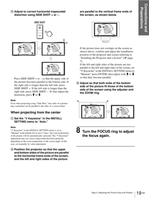 Page 19Connections and 
Preparations
19 GB Step 3: Adjusting the Picture Size and Position
4Adjust to correct horizontal trapezoidal 
distortion using SIDE SHOT + or –.
Press SIDE SHOT + or – so that the upper side of 
the picture becomes parallel to the bottom side. If 
the right side is longer than the left side, press 
SIDE SHOT +. If the left side is longer than the 
right side, press SIDE SHOT –. To fine-adjust the 
distortion, press M or m.
Note
Even when projecting using “Side Shot,” four sides of a...