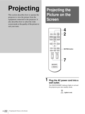 Page 22GB 22Projecting the Picture on the Screen
Projecting
1Plug the AC power cord into a 
wall outlet.
The ON/STANDBY indicator lights in red and 
the projector goes into standby mode.
This section describes how to operate the 
projector to view the picture from the 
equipment connected to the projector. It 
also describes how to select the wide 
screen mode or the quality of the picture to 
suit your taste. 
Projecting the 
Picture on the 
Screen
+
–
+
–
INPUT LIGHT
STANDARDCINEMADYNAMIC
USER 2 PICTURE MODE...