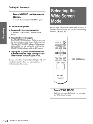 Page 24GB 24Selecting the Wide Screen Mode
Projecting
Cutting off the sound
Press MUTING on the remote 
control.
To restore the sound, press MUTING again.
To turn off the power
1 Press the [/1 (on/standby) switch.
A message “POWER OFF?” appears on the 
screen.
2 Press the [/1 switch again.
The ON/STANDBY indicator flashes in green and 
the fan continues to run to reduce the internal heat. 
Also, the ON/STANDBY indicator flashes quickly 
during which you will not be able to light up the 
ON/STANDBY indicator...