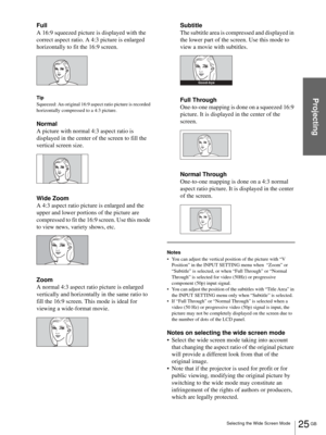 Page 2525 GB Selecting the Wide Screen Mode
Projecting
Full
A 16:9 squeezed picture is displayed with the 
correct aspect ratio. A 4:3 picture is enlarged 
horizontally to fit the 16:9 screen.
Tip
Squeezed: An original 16:9 aspect ratio picture is recorded 
horizontally compressed to a 4:3 picture.
Normal
A picture with normal 4:3 aspect ratio is 
displayed in the center of the screen to fill the 
vertical screen size.
Wide Zoom
A 4:3 aspect ratio picture is enlarged and the 
upper and lower portions of the...