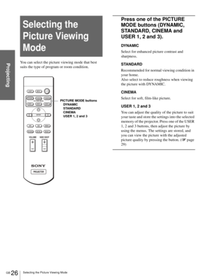 Page 26GB 26Selecting the Picture Viewing Mode
ProjectingYou can select the picture viewing mode that best 
suits the type of program or room condition.
Press one of the PICTURE 
MODE buttons (DYNAMIC, 
STANDARD, CINEMA and 
USER 1, 2 and 3).
DYNAMIC
Select for enhanced picture contrast and 
sharpness.
STANDARD
Recommended for normal viewing condition in 
your home. 
Also select to reduce roughness when viewing 
the picture with DYNAMIC.
CINEMA
Select for soft, film-like picture.
USER 1, 2 and 3
You can adjust...