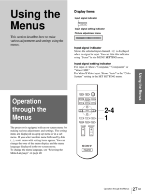 Page 2727 GB Operation through the Menus
Using the Menus
Using the 
Menus
The projector is equipped with an on-screen menu for 
making various adjustments and settings. The setting 
items are displayed in a pop-up menu or in a sub 
menu.  If you select an item name followed by dots 
(...), a sub menu with setting items appear. You can 
change the tone of the menu display and the menu 
language displayed in the on-screen menu.
To change the menu language, see “Selecting the 
Menu Language” on page 20.
Display...