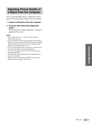 Page 3333 GB Menu Lists
Using the Menus
You can automatically adjust to obtain the clearest 
picture when projecting a signal from the computer.
1 Project a still picture from the computer.
2 Press the APA (Auto Pixel Alignment) 
button.
When the picture is adjusted properly, “complete!” 
appears on the screen.
Notes
 When “Smart APA” is set to “On,” the APA function is 
automatically activated.
 Press the APA button when the image appears on the whole 
display area of the computer. If there are black edges...