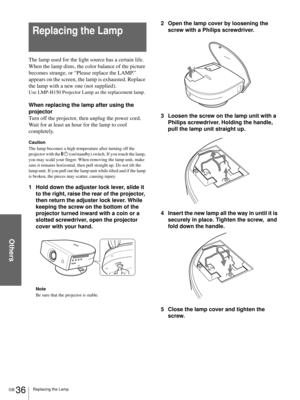 Page 36Others
GB 36Replacing the Lamp
The lamp used for the light source has a certain life. 
When the lamp dims, the color balance of the picture 
becomes strange, or “Please replace the LAMP.” 
appears on the screen, the lamp is exhausted. Replace 
the lamp with a new one (not supplied).
Use LMP-H150 Projector Lamp as the replacement lamp.
When replacing the lamp after using the 
projector
Turn off the projector, then unplug the power cord. 
Wait for at least an hour for the lamp to cool 
completely.
Caution...