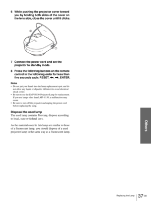 Page 37Others
37 GB Replacing the Lamp
6 While pushing the projector cover toward 
you by holding both sides of the cover on 
the lens side, close the cover until it clicks.
7 Connect the power cord and set the 
projector to standby mode.
8 Press the following buttons on the remote 
control in the following order for less than 
five seconds each: RESET, 