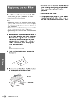 Page 38Others
GB 38Replacing the Air Filter
The air filter should be replaced periodically. When 
“Please replace the filter.” appears on the screen, 
replace the air filter immediately. 
Notes
 Replacing the air filter is very important to maintain the high 
efficiency of the projector and to prevent a malfunction. When 
the replacement message appears on the screen, replace the air 
filter without delay.
 When removing the air filter from the projector, be careful that 
no dust or object gets into the...