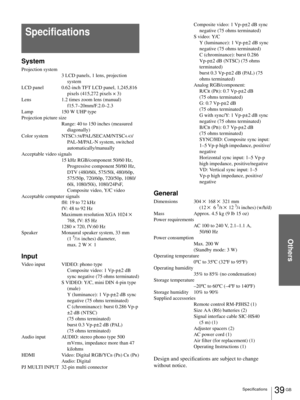 Page 39Others
39 GB Specifications
System
Projection system
3 LCD panels, 1 lens, projection 
system
LCD panel 0.62-inch TFT LCD panel, 1,245,816 
pixels (415,272 pixels × 3)
Lens 1.2 times zoom lens (manual) 
f15.7–20mm/F.2.0–2.3
Lamp 150 W UHP type
Projection picture size
Range: 40 to 150 inches (measured 
diagonally)
Color system NTSC
3.58/PAL/SECAM/NTSC4.43/
PAL-M/PAL-N system, switched 
automatically/manually
Acceptable video signals
15 kHz RGB/component 50/60 Hz, 
Progressive component 50/60 Hz, 
DTV...