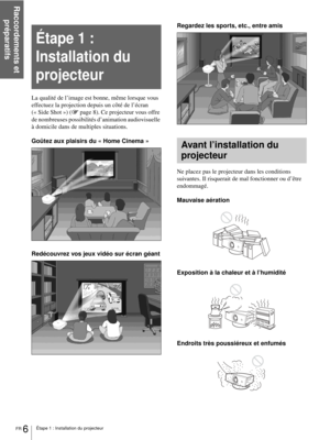 Page 54Raccordements et 
préparatifs
FR 6Étape 1 : Installation du projecteur
La qualité de l’image est bonne, même lorsque vous 
effectuez la projection depuis un côté de l’écran 
(« Side Shot ») (1page 8). Ce projecteur vous offre 
de nombreuses possibilités d’animation audiovisuelle 
à domicile dans de multiples situations.
Goûtez aux plaisirs du « Home Cinema »
Redécouvrez vos jeux vidéo sur écran géantRegardez les sports, etc., entre amis
Ne placez pas le projecteur dans les conditions 
suivantes. Il...