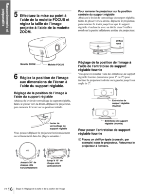 Page 64Raccordements et 
préparatifs
FR 16Étape 3 : Réglage de la taille et de la position de l’image
5Effectuez la mise au point à 
l’aide de la molette FOCUS et 
réglez la taille de l’image 
projetée à l’aide de la molette 
ZOOM.
6Réglez la position de l’image 
aux dimensions de l’écran à 
l’aide du support réglable.
Réglage de la position de l’image à 
l’aide du support réglable
Abaissez le levier de verrouillage du support réglable, 
faites-le glisser vers la droite, déplacez le projecteur, 
puis ramenez le...