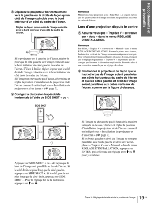 Page 67Raccordements et 
préparatifs
19 FR Étape 3 : Réglage de la taille et de la position de l’image
3Déplacez le projecteur horizontalement 
vers la gauche ou la droite de façon qu’un 
côté de l’image coïncide avec le bord 
intérieur d’un côté du cadre de l’écran.
Si le projecteur est à gauche de l’écran, réglez-le 
pour que le côté gauche de l’image coïncide avec 
le bord intérieur du côté gauche du cadre de 
l’écran. S’il est à droite, réglez-le pour que le côté 
droit de l’image coïncide avec le bord...
