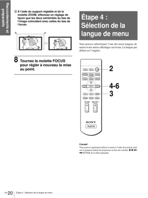 Page 68Raccordements et 
préparatifs
FR 20Étape 4 : Sélection de la langue de menu
3À l’aide du support réglable et de la 
molette ZOOM, effectuez un réglage de 
façon que les deux extrémités du bas de 
l’image coïncident avec celles du bas de 
l’écran.
8Tournez la molette FOCUS 
pour régler à nouveau la mise 
au point.
Vous pouvez sélectionner l’une des treize langues de 
menu et des autres affichages sur écran. La langue par 
défaut est l’anglais.
Conseil
Vous pouvez également utiliser le menu à l’aide du...