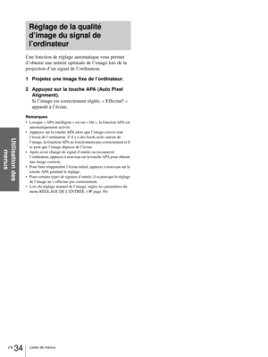 Page 82FR 34Listes de menus
Utilisation des 
menus
Une fonction de réglage automatique vous permet 
d’obtenir une netteté optimale de l’image lors de la 
projection d’un signal de l’ordinateur.
1 Projetez une image fixe de l’ordinateur.
2 Appuyez sur la touche APA (Auto Pixel 
Alignment).
Si l’image est correctement réglée, « Effectué! » 
apparaît à l’écran.
Remarques
 Lorsque « APA intelligent » est sur « On », la fonction APA est 
automatiquement activée.
 Appuyez sur la touche APA alors que l’image couvre...