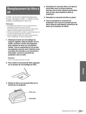Page 87Divers
39 FR Remplacement du filtre à air
Le filtre à air doit être remplacé périodiquement. 
Lorsque « Remplacer le filtre. » s’affiche à l’écran, 
remplacez immédiatement le filtre à air. 
Remarques
 Le remplacement du filtre à air est très important pour la 
performance du projecteur et pour éviter les 
dysfonctionnements. Lorsque le message de remplacement 
apparaît à l’écran, remplacez aussitôt le filtre à air.
 Lors du retrait du filtre à air, veillez à ce que de la poussière ou 
des objets ne...