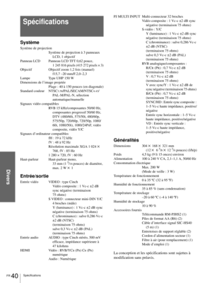 Page 88Divers
FR 40Spécifications
Système
Système de projection
Système de projection à 3 panneaux 
LCD, 1 objectif
Panneau LCD Panneau LCD TFT 0,62 pouce, 
1 245 816 pixels (415 272 pixels × 3)
Objectif Objectif zoom 1,2 fois (manuel)
f15,7 –20 mm/F.2,0–2,3
Lampe Type UHP 150 W
Dimensions de l’image projetée
Plage : 40 à 150 pouces (en diagonale)
Standard couleur NTSC
3.58/PAL/SECAM/NTSC4.43/
PAL-M/PAL-N, sélection 
automatique/manuelle
Signaux vidéo compatibles
RVB 15 kHz/composantes 50/60 Hz, 
composantes...