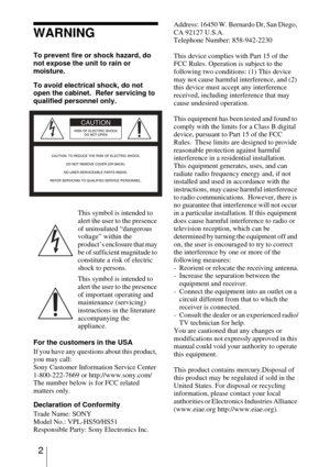 Page 22
WARNING
To prevent fire or shock hazard, do 
not expose the unit to rain or 
moisture.
To avoid electrical shock, do not 
open the cabinet.  Refer servicing to 
qualified personnel only. 
For the customers in the USA
If you have any questions about this product, 
you may call:
Sony Customer Information Service Center
1-800-222-7669 or http://www.sony.com/
The number below is for FCC related 
matters only.
Declaration of Conformity
Trade Name: SONY
Model No.: VPL-HS50/HS51
Responsible Party: Sony...