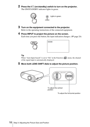 Page 1818Step 3: Adjusting the Picture Size and Position
2Press the I/1 (on/standby) switch to turn on the projector.
The ON/STANDBY indicator lights in green.
3Turn on the equipment connected to the projector.
Refer to the operating instructions of the connected equipment.
4Press INPUT to project the picture on the screen. 
Each time you press the button, the input indication changes. (1 page 24)
Tip
When “Auto Input Search” is set to “On” in the Function   menu, the channel 
of the signal input is...