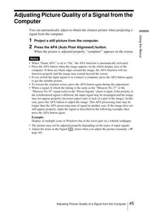 Page 4545Adjusting Picture Quality of a Signal from the Computer
Using the Menus
Adjusting Picture Quality of a Signal from the 
Computer
You can automatically adjust to obtain the clearest picture when projecting a 
signal from the computer.
1Project a still picture from the computer.
2Press the APA (Auto Pixel Alignment) button.
When the picture is adjusted properly, “complete!” appears on the screen.
 When “Smart APA” is set to “On,” the APA function is automatically activated.
 Press the APA button when...