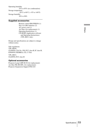Page 5353Specifications
Others
Operating humidity
35% to 85% (no condensation)
Storage temperature
–20°C to 60°C (–4°F to 140°F)
Storage humidity
10% to 90%
Supplied accessories
Remote control RM-PJHS50 (1)
Size AA (R6) batteries (2)
AC power cord (1)
Air filter (for replacement) (1)
Operating Instructions (1)
CD-ROM (Application software 
and Operating Instructions) 
(VPL-HS51 only)
Design and specifications are subject to change 
without notice.
Safe regulations
VPL-HS50:
UL60950, CSA No. 950, FCC class B, IC...
