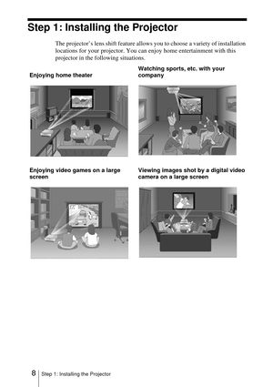 Page 88Step 1: Installing the Projector
Step 1: Installing the Projector
The projector’s lens shift feature allows you to choose a variety of installation 
locations for your projector. You can enjoy home entertainment with this 
projector in the following situations.
Enjoying home theaterWatching sports, etc. with your 
company
Enjoying video games on a large 
screenViewing images shot by a digital video 
camera on a large screen 