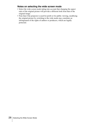 Page 2828Selecting the Wide Screen Mode
Notes on selecting the wide screen mode
 Select the wide screen mode taking into account that changing the aspect 
ratio of the original picture will provide a different look from that of the 
original image.
 Note that if the projector is used for profit or for public viewing, modifying 
the original picture by switching to the wide mode may constitute an 
infringement of the rights of authors or producers, which are legally 
protected. 