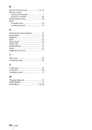 Page 6666Index
R
Real Color Processing  ....................... 32, 39
Remote control
inserting the batteries  ............................ 7
location of controls  .............................. 64
Replacing the Lamp  ................................ 49
Reset
resettable items  .................................... 36
resetting the items  ............................... 36
S
Selecting the menu language  .................. 21
Setup menu .............................................. 43
Sharpness...