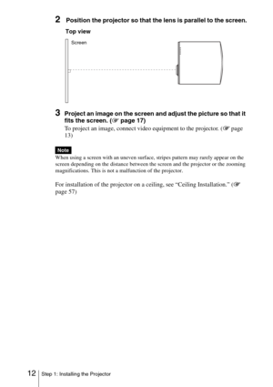 Page 1212Step 1: Installing the Projector
2 Position the projector so that the lens is parallel to the screen.
3Project an image on the screen and adjust the picture so that it 
fits the screen. (1 page 17)
To project an image, connect video equipment to the projector. ( 1 page 
13)
When using a screen with an uneven surface, stripes pattern may rarely appear on the 
screen depending on the distance between the screen and the projector or the zooming 
magnifications. This is not a malfunction of the projector....