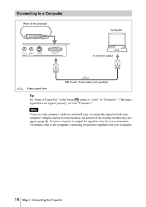 Page 1616Step 2: Connecting the Projector
Tip
Set “Input A Signal Sel.” in the Setup   menu to “Auto” or “Computer.” If the input 
signal does not appear properly, set it to “Computer.”
If you set your computer, such as a notebook type, to output the signal to both your 
computer’s display and an external monitor, the picture of the external monitor may not 
appear properly. Set your computer to output the signal to only the external monitor.
For details, refer to the computer’s operating instructions supplied...