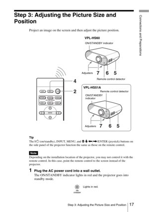 Page 1717Step 3: Adjusting the Picture Size and Position
Connections and PreparationsStep 3: Adjusting the Picture Size and 
Position
Project an image on the screen and then adjust the picture position.
Tip
The I/ 1  (on/standby), INPUT, MENU, and  M/m /< /, /ENTER (joystick) buttons on 
the side panel of the projector function the same as those on the remote control.
Depending on the installation location of the projector, you may not control it with the 
remote control. In this case, point the remote control...