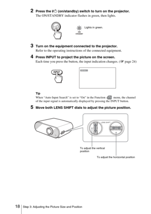 Page 1818Step 3: Adjusting the Picture Size and Position
2Press the I/1 (on/standby) switch to turn on the projector.
The ON/STANDBY indicator flashes in green, then lights.
3Turn on the equipment connected to the projector.
Refer to the operating instructions of the connected equipment.
4Press INPUT to project the picture on the screen. 
Each time you press the button, the input indication changes. ( 1 page 24)
Tip
When “Auto Input Search” is set to “On” in the Function   menu, the channel 
of the input signal...