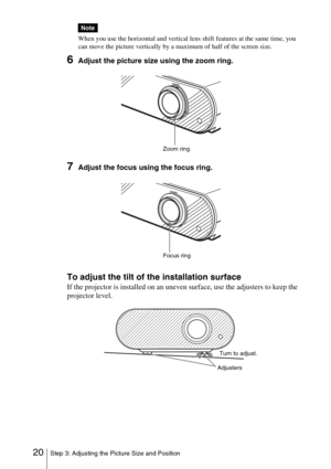 Page 2020Step 3: Adjusting the Picture Size and Position
When you use the horizontal and vertical lens shift features at the same time, you 
can move the picture vertically by a maximum of half of the screen size.
6Adjust the picture size using the zoom ring.
7Adjust the focus using the focus ring.
To adjust the tilt of the installation surface
If the projector is installed on an uneven surface, use the adjusters to keep the 
projector level.
Note
Zoom ring
Focus ring
AdjustersTurn to adjust. 