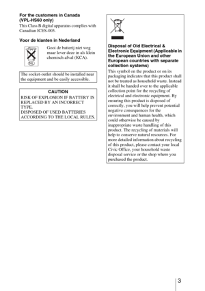 Page 33
For the customers in Canada
(VPL-HS60 only)
This Class B digital apparatus complies with 
Canadian ICES-003.
Voor de klanten in Nederland Gooi de batterij niet weg 
maar lever deze in als klein 
chemisch afval (KCA).
The socket-outlet should be installed near 
the equipment and be easily accessible. CAUTION
RISK OF EXPLOSION IF BATTERY IS 
REPLACED BY AN INCORRECT 
TYPE.
DISPOSED OF USED BATTERIES 
ACCORDING TO THE LOCAL RULES.
Disposal of Old Electrical & 
Electronic Equipment (Applicable in 
the...