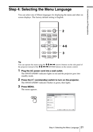 Page 2121Step 4: Selecting the Menu Language
Connections and PreparationsStep 4: Selecting the Menu Language
You can select one of fifteen languages for displaying the menu and other on-
screen displays. The factory default setting is English.
Tip
You can operate the menu using the M/m /< /,  (arrow) buttons on the side panel of 
the projector instead of the  M/m /< /, /ENTER buttons on the remote control. 
1Plug the AC power cord into a wall outlet.
The ON/STANDBY indicator lights in red and the projector goes...