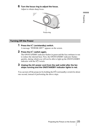 Page 2525Projecting the Picture on the Screen
Projecting
6Turn the focus ring to adjust the focus.
Adjust to obtain sharp focus.
1Press the I/1 (on/standby) switch.
A message “POWER OFF?” appears on the screen.
2Press the I/ 1 switch again.
The ON/STANDBY indicator flashes in green and the fan continues to run 
to reduce the internal heat. First, the ON/STANDBY indicator flashes 
quickly, during which you will not be able to light up the ON/STANDBY 
indicator with the  I/1  switch. 
3Unplug the AC power cord...