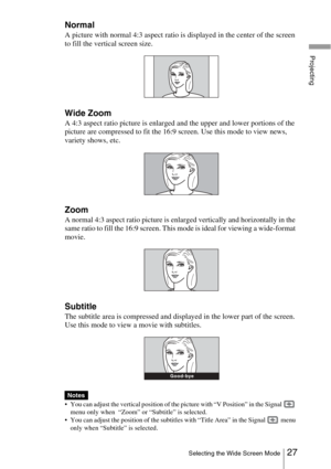 Page 2727Selecting the Wide Screen Mode
Projecting
Normal
A picture with normal 4:3 aspect ratio is displayed in the center of the screen 
to fill the vertical screen size.
Wide Zoom
A 4:3 aspect ratio picture is enlarged and the upper and lower portions of the 
picture are compressed to fit the 16:9 screen. Use this mode to view news, 
variety shows, etc.
Zoom
A normal 4:3 aspect ratio picture is enlarged vertically and horizontally in the 
same ratio to fill the 16:9 screen. This mode is ideal for viewing a...