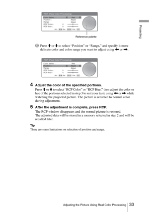 Page 3333Adjusting the Picture Using Real Color Processing
Projecting
2Press M or m to select “Position” or “Range,” and specify it more 
delicate color and color range you want to adjust using 
< or ,.
4Adjust the color of the specified portions.
Press 
M or m to select “RCP Color” or “RCP Hue,” then adjust the color or 
hue of the portions selected in step 3 to suit your taste using 
< or , while 
watching the projected picture. The picture is returned to normal color 
during adjustment.
5After the adjustment...