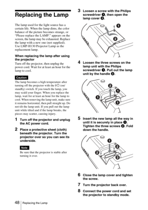 Page 4848Replacing the Lamp
Replacing the Lamp
The lamp used for the light source has a 
certain life. When the lamp dims, the color 
balance of the picture becomes strange, or 
“Please replace the LAMP.” appears on the 
screen, the lamp may be exhausted. Replace 
the lamp with a new one (not supplied).
Use LMP-H130 Projector Lamp as the 
replacement lamp.
When replacing the lamp after using 
the projector
Turn off the projector, then unplug the 
power cord. Wait for at least an hour for the 
lamp to cool.
The...