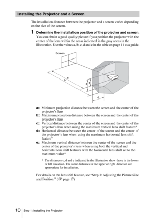 Page 1010Step 1: Installing the Projector
The installation distance between the projector and a screen varies depending 
on the size of the screen.
1Determine the installation position of the projector and screen.
You can obtain a good quality picture if you position the projector with the 
center of the lens within the areas indicated in the gray areas in the 
illustration. Use the values a, b, c, d and e in the table on page 11 as a guide.
a:Minimum projection distance between the screen and the center of the...