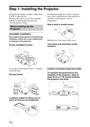 Page 12 12
Step 1: Installing the Projector
The projector displays pictures output from 
a VCR or other device.
The lens shift allows you to have broader 
options for placing the projector and 
viewing pictures easily.
Unsuitable installation
Do not place the projector in the following 
situations, which may cause malfunction 
or damage to the projector.
Poorly ventilated location
Leave space of more than 30 cm (11 7/8 inches) 
around the unit.
Hot and humid
Locations subject to direct cool or 
warm air from an...