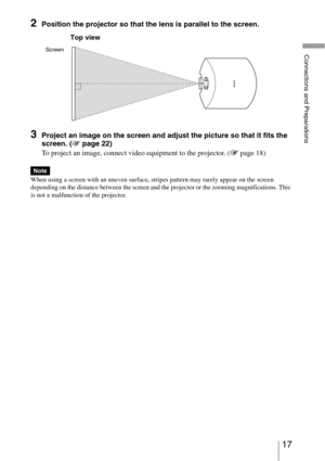 Page 1717 
Connections and Preparations
2Position the projector so that the lens is parallel to the screen.
3Project an image on the screen and adjust the picture so that it fits the 
screen. (1 page 22)
To project an image, connect video equipment to the projector. (1 page 18)
When using a screen with an uneven surface, stripes pattern may rarely appear on the screen 
depending on the distance between the screen and the projector or the zooming magnifications. This 
is not a malfunction of the projector.
Note...