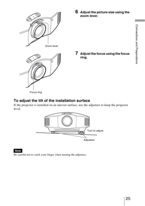 Page 2525 
Connections and Preparations
To adjust the tilt of the installation surface
If the projector is installed on an uneven surface, use the adjusters to keep the projector 
level.
Be careful not to catch your finger when turning the adjusters.
6Adjust the picture size using the 
zoom lever.
7Adjust the focus using the focus 
ring.
Note
Zoom lever
Focus ring
AdjustersTurn to adjust. 