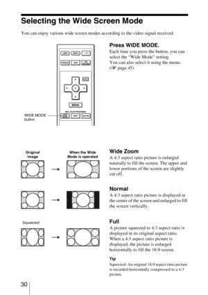 Page 30 30
Selecting the Wide Screen Mode
You can enjoy various wide screen modes according to the video signal received. 
Press WIDE MODE.
Each time you press the button, you can 
select the “Wide Mode” setting.
You can also select it using the menu. 
(1 page 45)
Wide Zoom
A 4:3 aspect ratio picture is enlarged 
naturally to fill the screen. The upper and 
lower portions of the screen are slightly 
cut off.
Normal
A 4:3 aspect ratio picture is displayed in 
the center of the screen and enlarged to fill 
the...