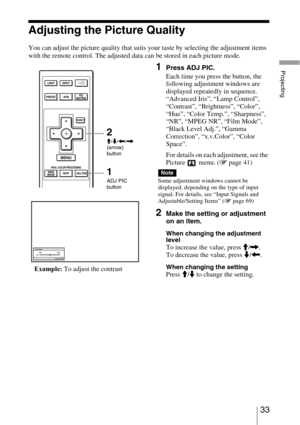 Page 3333 
Projecting
Adjusting the Picture Quality
You can adjust the picture quality that suits your taste by selecting the adjustment items 
with the remote control. The adjusted data can be stored in each picture mode.
1Press ADJ PIC.
Each time you press the button, the 
following adjustment windows are 
displayed repeatedly in sequence.
“Advanced Iris”, “Lamp Control”, 
“Contrast”, “Brightness”, “Color”, 
“Hue”, “Color Temp.”, “Sharpness”, 
“NR”, “MPEG NR”, “Film Mode”, 
“Black Level Adj.”, “Gamma...