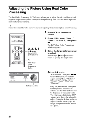 Page 34 34
Adjusting the Picture Using Real Color 
Processing
The Real Color Processing (RCP) feature allows you to adjust the color and hue of each 
target of the projected picture you specify independently. You can thus obtain a picture 
more suitable to your taste.
Tip
Freeze the scene of the video source when you are adjusting the picture using Real Color Processing.
1Press RCP on the remote 
control.
2Press M/m to select “User 1,” 
“User 2” or “User 3,” then press 
,.
The RCP (Real Color Processing)...